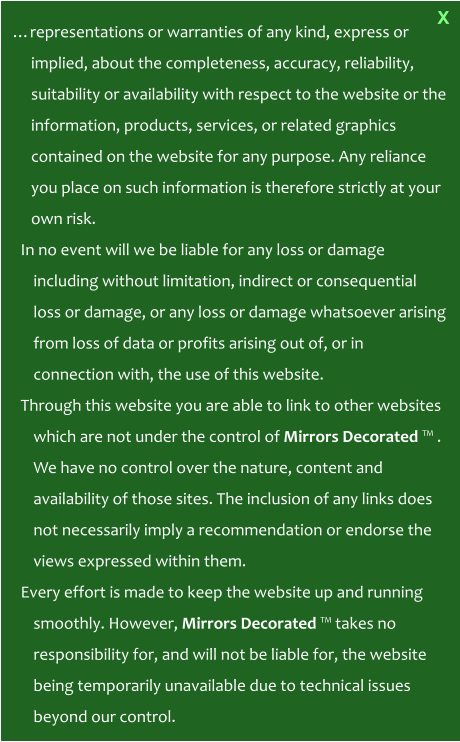 …representations or warranties of any kind, express or implied, about the completeness, accuracy, reliability, suitability or availability with respect to the website or the information, products, services, or related graphics contained on the website for any purpose. Any reliance you place on such information is therefore strictly at your own risk. In no event will we be liable for any loss or damage including without limitation, indirect or consequential loss or damage, or any loss or damage whatsoever arising from loss of data or profits arising out of, or in connection with, the use of this website. Through this website you are able to link to other websites which are not under the control of Mirrors Decorated ™ . We have no control over the nature, content and availability of those sites. The inclusion of any links does not necessarily imply a recommendation or endorse the views expressed within them. Every effort is made to keep the website up and running smoothly. However, Mirrors Decorated ™ takes no responsibility for, and will not be liable for, the website being temporarily unavailable due to technical issues beyond our control.    X