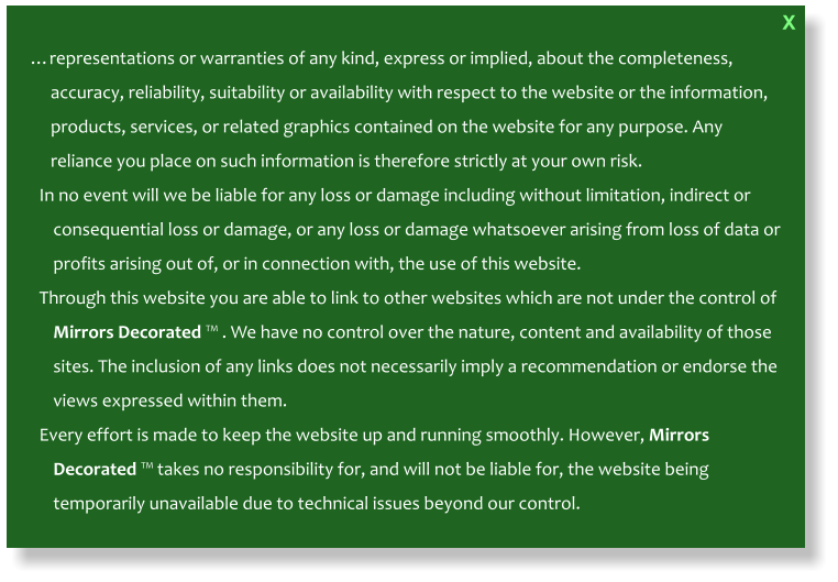 …representations or warranties of any kind, express or implied, about the completeness, accuracy, reliability, suitability or availability with respect to the website or the information, products, services, or related graphics contained on the website for any purpose. Any reliance you place on such information is therefore strictly at your own risk. In no event will we be liable for any loss or damage including without limitation, indirect or consequential loss or damage, or any loss or damage whatsoever arising from loss of data or profits arising out of, or in connection with, the use of this website. Through this website you are able to link to other websites which are not under the control of Mirrors Decorated ™ . We have no control over the nature, content and availability of those sites. The inclusion of any links does not necessarily imply a recommendation or endorse the views expressed within them. Every effort is made to keep the website up and running smoothly. However, Mirrors Decorated ™ takes no responsibility for, and will not be liable for, the website being temporarily unavailable due to technical issues beyond our control.    X