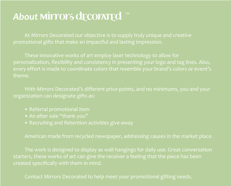 About mirrors decorated  TM  At Mirrors Decorated our objective is to supply truly unique and creative promotional gifts that make an impactful and lasting impression.  These innovative works of art employ laser technology to allow for personalization, flexibility and consistency in presenting your logo and tag lines. Also, every effort is made to coordinate colors that resemble your brand’s colors or event’s theme.  With Mirrors Decorated’s different price-points, and no minimums, you and your organization can designate gifts as:  • Referral promotional item • An after sale “thank you” • Recruiting and Retention activities give-away  American made from recycled newspaper, addressing causes in the market place.  The work is designed to display as wall hangings for daily use. Great conversation starters, these works of art can give the receiver a feeling that the piece has been created specifically with them in mind.  Contact Mirrors Decorated to help meet your promotional gifting needs.